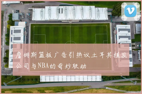 詹姆斯篮板广告引热议土耳其植发公司与NBA的奇妙联动