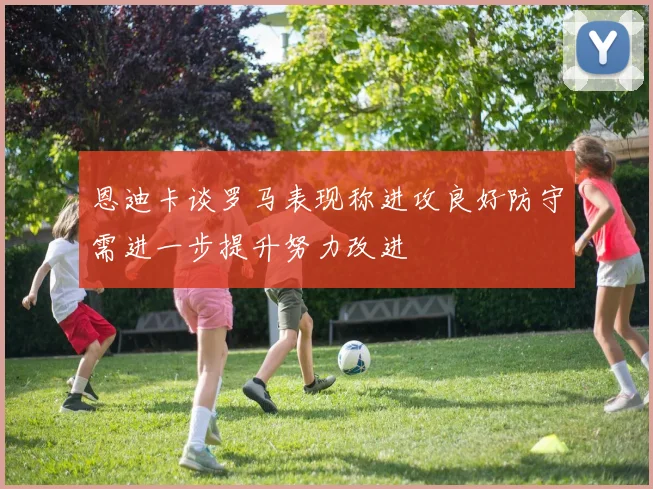 恩迪卡谈罗马表现称进攻良好防守需进一步提升努力改进