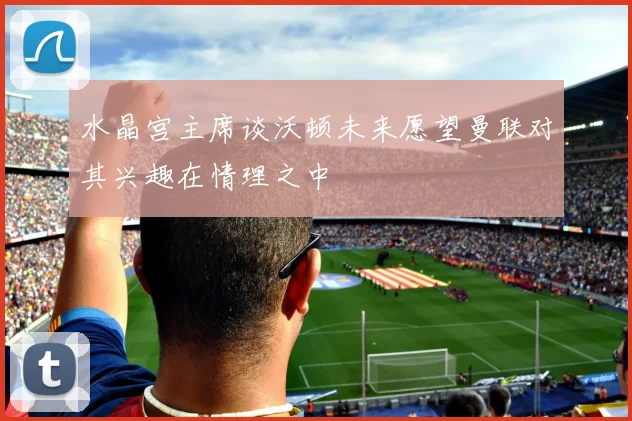 水晶宫主席谈沃顿未来愿望曼联对其兴趣在情理之中