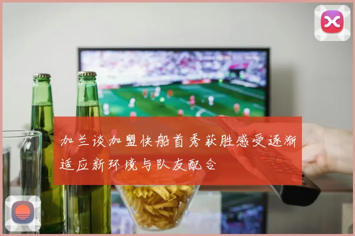 加兰谈加盟快船首秀获胜感受逐渐适应新环境与队友配合