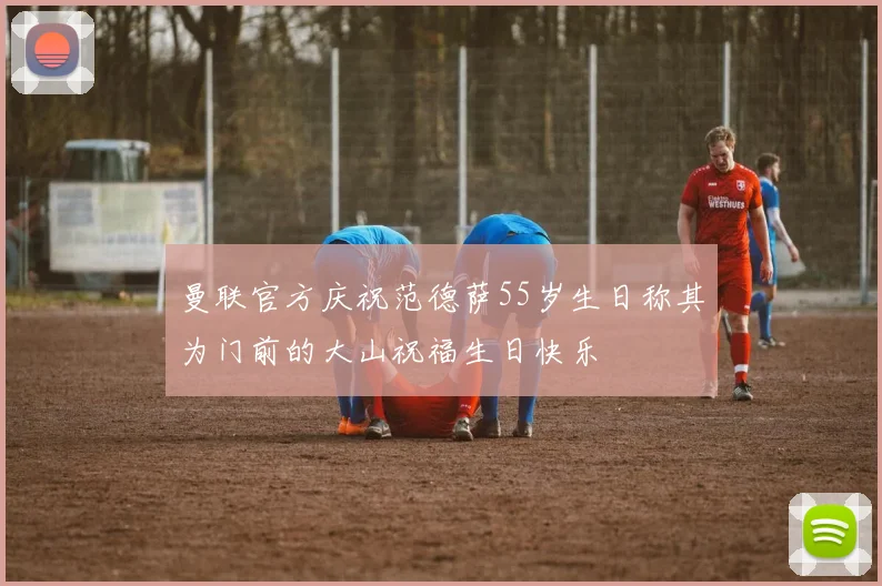 曼联官方庆祝范德萨55岁生日称其为门前的大山祝福生日快乐