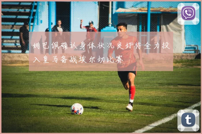 姆巴佩确认身体状况良好将全力投入皇马备战埃尔切比赛