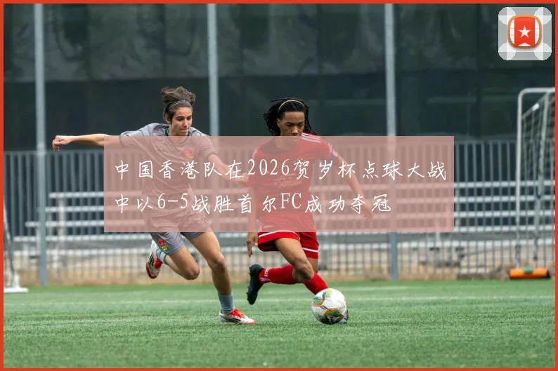 中国香港队在2026贺岁杯点球大战中以6-5战胜首尔FC成功夺冠