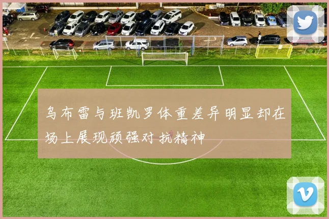 乌布雷与班凯罗体重差异明显却在场上展现顽强对抗精神