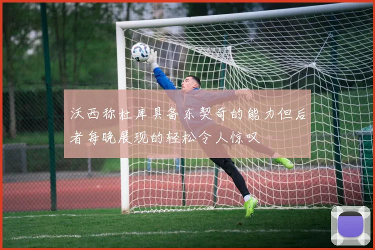 沃西称杜库具备东契奇的能力但后者每晚展现的轻松令人惊叹