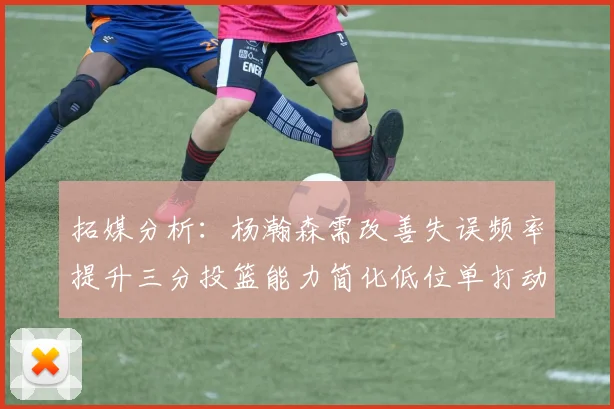 拓媒分析：杨瀚森需改善失误频率提升三分投篮能力简化低位单打动作