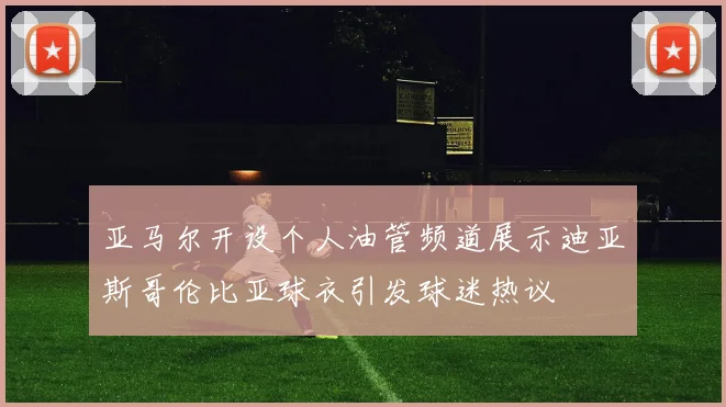 亚马尔开设个人油管频道展示迪亚斯哥伦比亚球衣引发球迷热议