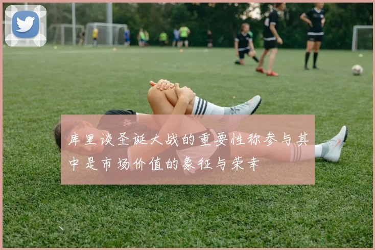 库里谈圣诞大战的重要性称参与其中是市场价值的象征与荣幸