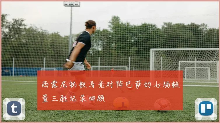 西蒙尼执教马竞对阵巴萨的七场较量三胜记录回顾